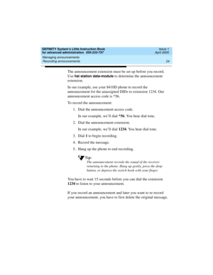 Page 42Managing announcements 
24 Recording announcements 
DEFINITY System’s Little Instruction Book
for advanced administration  555-233-757  Issue 1
April 2000
The announcement extension must be set up before you record. 
Use 
list station data-module to determine the announcement 
extension.
In our example, use your 8410D phone to record the 
announcement for the unassigned DIDs to extension 1234. Our 
announcement access code is *56.
To record the announcement:
1. Dial the announcement access code.
In our...
