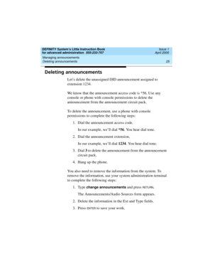 Page 43DEFINITY System’s Little Instruction Book
for advanced administration  555-233-757  Issue 1
April 2000
Managing announcements 
25 Deleting announcements 
Deleting announcements
Let’s delete the unassigned DID announcement assigned to 
extension 1234.
We know that the announcement access code is *56. Use any 
console or phone with console permissions to delete the 
announcement from the announcement circuit pack.
To delete the announcement, use a phone with console 
permissions to complete the following...
