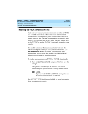 Page 44Managing announcements 
26 Backing up your announcements 
DEFINITY System’s Little Instruction Book
for advanced administration  555-233-757  Issue 1
April 2000
Backing up your announcements
Make sure you back up your announcements recorded on TN750 
and TN750B circuit packs. The system loses announcements 
stored on these circuit packs if power is shut down or the circuit 
pack is removed. The TN750C circuit pack has on-board FLASH 
memory so you do not have to back it up. You may want to back 
up the...