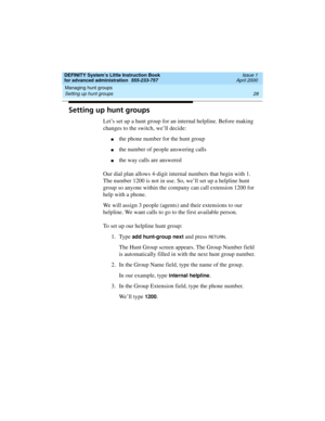 Page 46Managing hunt groups 
28 Setting up hunt groups 
DEFINITY System’s Little Instruction Book
for advanced administration  555-233-757  Issue 1
April 2000
Setting up hunt groups
Let’s set up a hunt group for an internal helpline. Before making 
changes to the switch, we’ll decide:
nthe phone number for the hunt group
nthe number of people answering calls
nthe way calls are answered
Our dial plan allows 4-digit internal numbers that begin with 1. 
The number 1200 is not in use. So, we’ll set up a helpline...