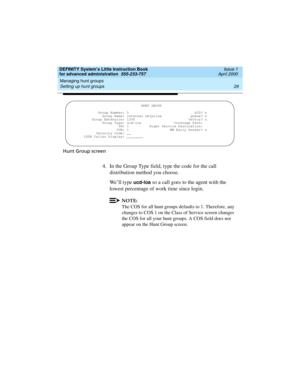 Page 47DEFINITY System’s Little Instruction Book
for advanced administration  555-233-757  Issue 1
April 2000
Managing hunt groups 
29 Setting up hunt groups 
Hunt Group screen
4. In the Group Type field, type the code for the call 
distribution method you choose.
We’ll type 
ucd-loa so a call goes to the agent with the 
lowest percentage of work time since login. 
NOTE:
The COS for all hunt groups defaults to 1. Therefore, any 
changes to COS 1 on the Class of Service screen changes 
the COS for all your hunt...