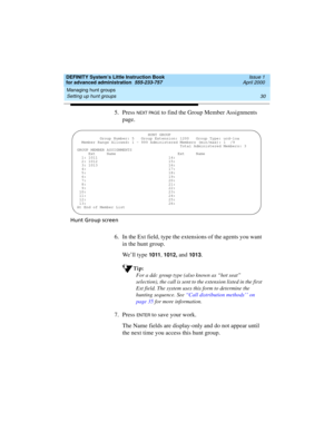 Page 48Managing hunt groups 
30 Setting up hunt groups 
DEFINITY System’s Little Instruction Book
for advanced administration  555-233-757  Issue 1
April 2000
5. Press N EXT PAG E to find the Group Member Assignments 
page.
Hunt Group screen
6. In the Ext field, type the extensions of the agents you want 
in the hunt group. 
We’ll type 
1011, 1012, and 1013.
Tip:
For a ddc group type (also known as “hot seat” 
selection), the call is sent to the extension listed in the first 
Ext field. The system uses this...