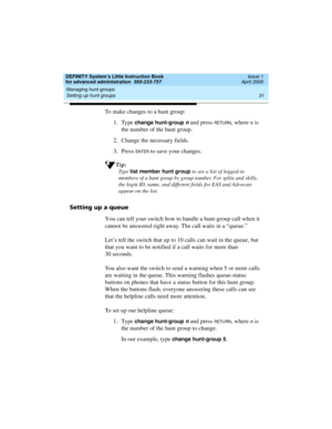 Page 49DEFINITY System’s Little Instruction Book
for advanced administration  555-233-757  Issue 1
April 2000
Managing hunt groups 
31 Setting up hunt groups 
To make changes to a hunt group:
1. Type 
change hunt-group n and press RETU RN, where n is 
the number of the hunt group.
2. Change the necessary fields.
3. Press 
EN TER to save your changes.
Tip:
Ty p e  list member hunt group
 to see a list of logged-in 
members of a hunt group by group number. For splits and skills, 
the login ID, name, and different...