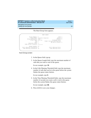 Page 50Managing hunt groups 
32 Setting up hunt groups 
DEFINITY System’s Little Instruction Book
for advanced administration  555-233-757  Issue 1
April 2000
The Hunt Group form appears.
Hunt Group screen
2. In the Queue field, type y.
3. In the Queue Length field, type the maximum number of 
calls that you want to wait in the queue.
In our example, type 
10.
4. In the Calls Warning Threshold field, type the maximum 
number of calls that can be in the queue before the system 
flashes the queue status buttons....