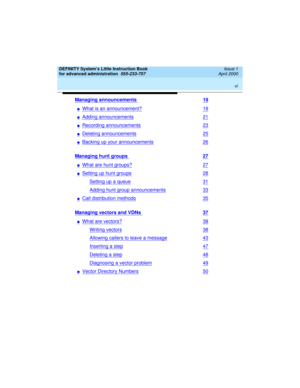 Page 6 
vi  
DEFINITY System’s Little Instruction Book
for advanced administration  
555-233-757  Issue 1
April 2000
Managing announcements 19
nWhat is an announcement?19
nAdding announcements21
nRecording announcements23
nDeleting announcements25
nBacking up your announcements26
Managing hunt groups 27
nWhat are hunt groups?27
nSetting up hunt groups28
Setting up a queue31
Adding hunt group announcements33
nCall distribution methods35
Managing vectors and VDNs 37
nWhat are vectors?38
Writing vectors38...