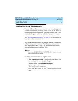 Page 51DEFINITY System’s Little Instruction Book
for advanced administration  555-233-757  Issue 1
April 2000
Managing hunt groups 
33 Setting up hunt groups 
Adding hunt group announcements
You can add recorded announcements to your hunt group queue. 
Use announcements to encourage callers to stay on the line or to 
provide callers with information. You can define how long a call 
remains in the queue before the caller hears an announcement.
See ‘‘Recording announcements’’ on page 23 for information on 
how to...