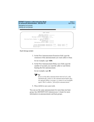 Page 52Managing hunt groups 
34 Setting up hunt groups 
DEFINITY System’s Little Instruction Book
for advanced administration  555-233-757  Issue 1
April 2000
Hunt Group screen
3. In the First Announcement Extension field, type the 
extension of the announcement you want callers to hear.
In our example, type 
1234.
4. In the First Announcement Delay (sec) field, type the 
number of seconds you want the caller to wait before 
hearing the first announcement.
In our example, type 
20.
Tip:
If you set the delay...