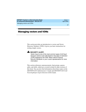 Page 55DEFINITY System’s Little Instruction Book
for advanced administration  555-233-757  Issue 1
April 2000
Managing vectors and VDNs 
37  
Managing vectors and VDNs
This section provides an introduction to vectors and Vector 
Directory Numbers (VDN). It gives you basic instructions for 
writing simple vectors.
!SECURITY ALERT:
Vector fraud is one of the most common types of toll fraud 
because vectors route calls based on the class of restriction 
(COR) assigned to the VDN. Refer to 
BCS Products 
Security...