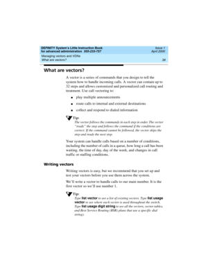 Page 56Managing vectors and VDNs 
38 What are vectors? 
DEFINITY System’s Little Instruction Book
for advanced administration  555-233-757  Issue 1
April 2000
What are vectors?
A vector is a series of commands that you design to tell the 
system how to handle incoming calls. A vector can contain up to 
32 steps and allows customized and personalized call routing and 
treatment. Use call vectoring to:
nplay multiple announcements
nroute calls to internal and external destinations
ncollect and respond to dialed...