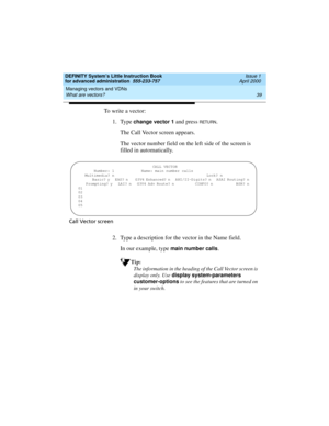 Page 57DEFINITY System’s Little Instruction Book
for advanced administration  555-233-757  Issue 1
April 2000
Managing vectors and VDNs 
39 What are vectors? 
To write a vector:
1. Type 
change vector 1 and press RETURN.
The Call Vector screen appears.
The vector number field on the left side of the screen is 
filled in automatically.
Call Vector screen
2. Type a description for the vector in the Name field.
In our example, type 
main number calls.
Tip:
The information in the heading of the Call Vector screen...