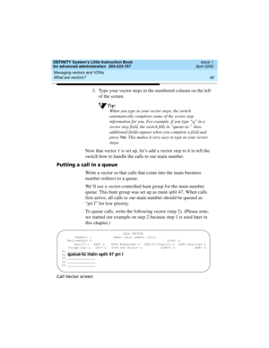 Page 58Managing vectors and VDNs 
40 What are vectors? 
DEFINITY System’s Little Instruction Book
for advanced administration  555-233-757  Issue 1
April 2000
3. Type your vector steps in the numbered column on the left 
of the screen. 
Tip:
When you type in your vector steps, the switch 
automatically completes some of the vector step 
information for you. For example, if you type “q” in a 
vector step field, the switch fills in “queue-to.” Also, 
additional fields appear when you complete a field and 
press...