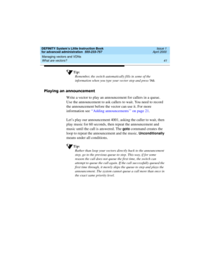 Page 59DEFINITY System’s Little Instruction Book
for advanced administration  555-233-757  Issue 1
April 2000
Managing vectors and VDNs 
41 What are vectors? 
Tip:
Remember, the switch automatically fills in some of the 
information when you type your vector step and press 
TA B.
Playing an announcement
Write a vector to play an announcement for callers in a queue. 
Use the announcement to ask callers to wait. You need to record 
the announcement before the vector can use it. For more 
information see ‘‘Adding...