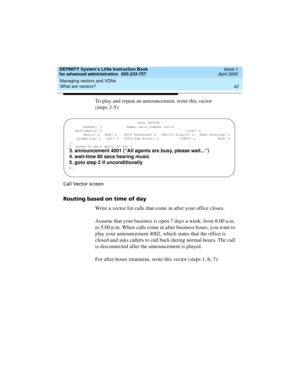 Page 60Managing vectors and VDNs 
42 What are vectors? 
DEFINITY System’s Little Instruction Book
for advanced administration  555-233-757  Issue 1
April 2000
To play and repeat an announcement, write this vector 
(steps 3-5):
Call Vector screen
Routing based on time of day
Write a vector for calls that come in after your office closes. 
Assume that your business is open 7 days a week, from 8:00 a.m. 
to 5:00 p.m. When calls come in after business hours, you want to 
play your announcement 4002, which states...