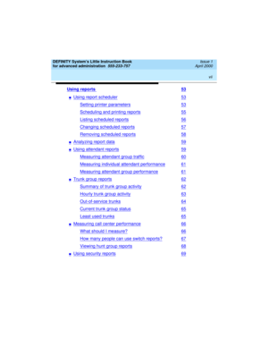 Page 7 
vii  
DEFINITY System’s Little Instruction Book
for advanced administration  
555-233-757  Issue 1
April 2000
Using reports 53
nUsing report scheduler53
Setting printer parameters53
Scheduling and printing reports55
Listing scheduled reports56
Changing scheduled reports57
Removing scheduled reports58
nAnalyzing report data59
nUsing attendant reports59
Measuring attendant group traffic60
Measuring individual attendant performance61
Measuring attendant group performance61
nTrunk group reports62
Summary...