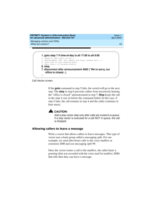 Page 61DEFINITY System’s Little Instruction Book
for advanced administration  555-233-757  Issue 1
April 2000
Managing vectors and VDNs 
43 What are vectors? 
Call Vector screen
If the goto command in step 5 fails, the switch will go to the next 
step. The 
stop in step 6 prevents callers from incorrectly hearing 
the “office is closed” announcement in step 7. 
Stop keeps the call 
in the state it was in before the command failed. In this case, if 
step 5 fails, the call remains in step 4 and the caller...