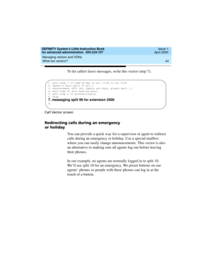 Page 62Managing vectors and VDNs 
44 What are vectors? 
DEFINITY System’s Little Instruction Book
for advanced administration  555-233-757  Issue 1
April 2000
To let callers leave messages, write this vector (step 7).
Call Vector screen
Redirecting calls during an emergency 
or holiday
You can provide a quick way for a supervisor or agent to redirect 
calls during an emergency or holiday. Use a special mailbox 
where you can easily change announcements. This vector is also 
an alternative to making sure all...