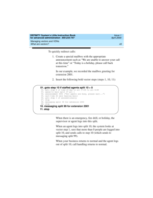 Page 63DEFINITY System’s Little Instruction Book
for advanced administration  555-233-757  Issue 1
April 2000
Managing vectors and VDNs 
45 What are vectors? 
To quickly redirect calls:
1. Create a special mailbox with the appropriate 
announcement such as “We are unable to answer your call 
at this time” or “Today is a holiday, please call back 
tomorrow.”
In our example, we recorded the mailbox greeting for 
extension 2001.
2. Insert the following bold vector steps (steps 1, 10, 11):
3.
When there is an...