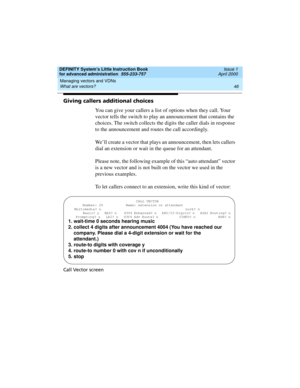 Page 64Managing vectors and VDNs 
46 What are vectors? 
DEFINITY System’s Little Instruction Book
for advanced administration  555-233-757  Issue 1
April 2000
Giving callers additional choices
You can give your callers a list of options when they call. Your 
vector tells the switch to play an announcement that contains the 
choices. The switch collects the digits the caller dials in response 
to the announcement and routes the call accordingly. 
We’ll create a vector that plays an announcement, then lets...