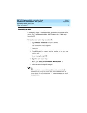 Page 65DEFINITY System’s Little Instruction Book
for advanced administration  555-233-757  Issue 1
April 2000
Managing vectors and VDNs 
47 What are vectors? 
Inserting a step
It is easy to change a vector step and not have to retype the entire 
vector. Let’s add announcement 4005 between step 3 and step 4 
in vector 20.
To insert a new vector step in vector 20:
1. Type 
change vector 20 and press RETU RN.
The call vector screen appears.
2. Press 
ED I T.
3. Type
 i followed by a space and the number of the...