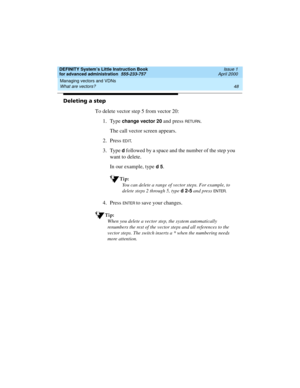 Page 66Managing vectors and VDNs 
48 What are vectors? 
DEFINITY System’s Little Instruction Book
for advanced administration  555-233-757  Issue 1
April 2000
Deleting a step
To delete vector step 5 from vector 20:
1. Type 
change vector 20 and press RETURN.
The call vector screen appears.
2. Press 
ED I T.
3. Type 
d followed by a space and the number of the step you 
want to delete.
In our example, type 
d 5.
Tip:
You can delete a range of vector steps. For example, to 
delete steps 2 through 5, type d 2-5...
