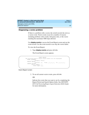 Page 67DEFINITY System’s Little Instruction Book
for advanced administration  555-233-757  Issue 1
April 2000
Managing vectors and VDNs 
49 What are vectors? 
Diagnosing a vector problem
If there is a problem with a vector, the switch records the error as 
a vector event. Vector events occur for a number of reasons 
including problems with a trunk, full queue slots, or the vector 
reaching the maximum 1000 steps allowed.
Use 
display events to access the Event Report screen and see the 
event record. Use the...