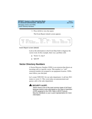 Page 68Managing vectors and VDNs 
50 Vector Directory Numbers 
DEFINITY System’s Little Instruction Book
for advanced administration  555-233-757  Issue 1
April 2000
3. Press EN TER to view the report.
The Event Report (detail) screen appears.
Event Report screen (detail)
Look at the information in the Event Data field to diagnose the 
vector event. In this example, there was a problem with:
nVector 12, step 5
nSplit 89 
Vector Directory Numbers
A Vector Directory Number (VDN) is an extension that directs an...