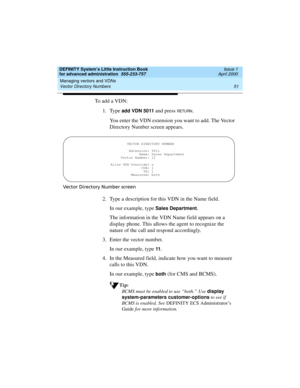 Page 69DEFINITY System’s Little Instruction Book
for advanced administration  555-233-757  Issue 1
April 2000
Managing vectors and VDNs 
51 Vector Directory Numbers 
To add a VDN:
1. Type 
add VDN 5011 and press RETURN.
You enter the VDN extension you want to add. The Vector 
Directory Number screen appears.
Vector Directory Number screen
2. Type a description for this VDN in the Name field.
In our example, type 
Sales Department.
The information in the VDN Name field appears on a 
display phone. This allows...