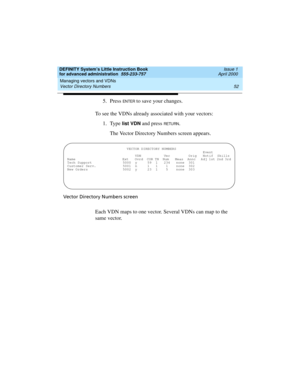 Page 70Managing vectors and VDNs 
52 Vector Directory Numbers 
DEFINITY System’s Little Instruction Book
for advanced administration  555-233-757  Issue 1
April 2000
5. Press EN TER to save your changes.
To see the VDNs already associated with your vectors:
1. Type 
list VDN and press RETU RN.
The Vector Directory Numbers screen appears. 
Vector Directory Numbers screen
Each VDN maps to one vector. Several VDNs can map to the 
same vector.
 VECTOR DIRECTORY NUMBERS...