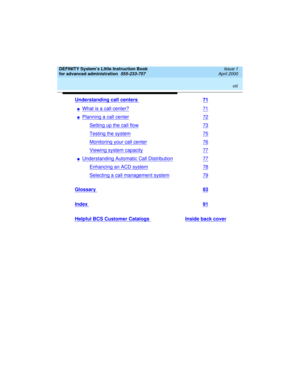 Page 8 
viii  
DEFINITY System’s Little Instruction Book
for advanced administration  
555-233-757  Issue 1
April 2000
Understanding call centers 71
nWhat is a call center?71
nPlanning a call center72
Setting up the call flow73
Testing the system75
Monitoring your call center76
Viewing system capacity77
nUnderstanding Automatic Call Distribution77
Enhancing an ACD system78
Selecting a call management system79
Glossary 83
Index 91
Helpful BCS Customer Catalogs Inside back cover 