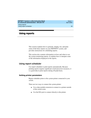 Page 71DEFINITY System’s Little Instruction Book
for advanced administration  555-233-757  Issue 1
April 2000
Using reports 
53 Using report scheduler 
Using reports
This section explains how to generate, display, list, and print 
some of the basic reports on your DEFINITY system, and 
provides instructions for scheduling reports. 
This section also contains information on how and when to use 
the system monitoring reports. It explains how to interpret some 
of the information displayed in the reports.
Using...