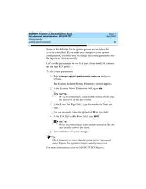 Page 72Using reports 
54 Using report scheduler 
DEFINITY System’s Little Instruction Book
for advanced administration  555-233-757  Issue 1
April 2000
Some of the defaults for the system printer are set when the 
system is installed. If you make any changes to your system 
configuration, you may need to change the system parameters for 
the reports to print accurately. 
Let’s set the parameters for the EIA port. (Note that G3R cabinets 
do not have EIA ports.)
To set system parameters:
1. Type 
change...