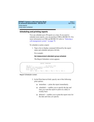 Page 73DEFINITY System’s Little Instruction Book
for advanced administration  555-233-757  Issue 1
April 2000
Using reports 
55 Using report scheduler 
Scheduling and printing reports
You can schedule up to 50 reports at a time. If you need to 
schedule more reports, you can purchase CMS or BCMS VU. For 
more information on CMS and BCMS VU refer to ‘‘Selecting a 
call management system’’ on page 79.
To schedule or print a report:
1. Type a list or display command followed by the report 
name and schedule and...