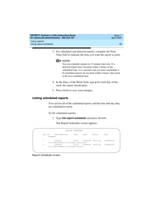 Page 74Using reports 
56 Using report scheduler 
DEFINITY System’s Little Instruction Book
for advanced administration  555-233-757  Issue 1
April 2000
3. For scheduled and deferred reports, complete the Print 
Time field to indicate the time you want the report to print.
NOTE:
You can schedule reports in 15-minute intervals. If a 
deferred report does not print within 4 hours of the 
scheduled time, it is canceled and you must reschedule it. 
If scheduled reports do not print within 4 hours, they print 
at the...