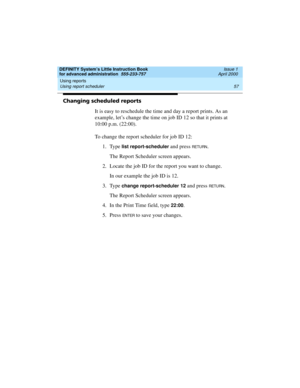 Page 75DEFINITY System’s Little Instruction Book
for advanced administration  555-233-757  Issue 1
April 2000
Using reports 
57 Using report scheduler 
Changing scheduled reports
It is easy to reschedule the time and day a report prints. As an 
example, let’s change the time on job ID 12 so that it prints at 
10:00 p.m. (22:00).
To change the report scheduler for job ID 12:
1. Type 
list report-scheduler and press RETURN.
The Report Scheduler screen appears.
2. Locate the job ID for the report you want to...