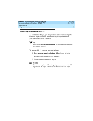 Page 76Using reports 
58 Using report scheduler 
DEFINITY System’s Little Instruction Book
for advanced administration  555-233-757  Issue 1
April 2000
Removing scheduled reports
As your needs change, you may want to remove certain reports 
from the report scheduler. The following example removes 
Job 12 from the report scheduler.
Tip:
You can use list report-scheduler
 to determine which reports 
you want to remove.
To remove job 12 from the report scheduler:
1. Type 
remove report-scheduler 12 and press RETU...