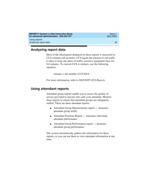 Page 77DEFINITY System’s Little Instruction Book
for advanced administration  555-233-757  Issue 1
April 2000
Using reports 
59 Analyzing report data 
Analyzing report data
Most of the information displayed in these reports is measured in 
CCS (centum call seconds). CCS equals the amount of call traffic 
it takes to keep one piece of traffic-sensitive equipment busy for 
0.6 minutes. To convert CCS to minutes, use the following 
equation:
minutes = the number of CCS/0.6
For more information, refer to DEFINITY...