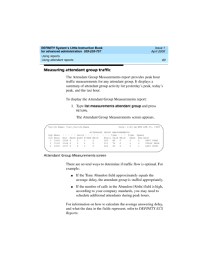 Page 78Using reports 
60 Using attendant reports 
DEFINITY System’s Little Instruction Book
for advanced administration  555-233-757  Issue 1
April 2000
Measuring attendant group traffic
The Attendant Group Measurements report provides peak hour 
traffic measurements for any attendant group. It displays a 
summary of attendant group activity for yesterday’s peak, today’s 
peak, and the last hour.
To display the Attendant Group Measurements report:
1. Type 
list measurements attendant group and press 
RETU RN....