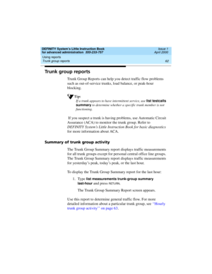 Page 80Using reports 
62 Trunk group reports 
DEFINITY System’s Little Instruction Book
for advanced administration  555-233-757  Issue 1
April 2000
Trunk group reports
Trunk Group Reports can help you detect traffic flow problems 
such as out-of-service trunks, load balance, or peak-hour 
blocking.
Tip:
If a trunk appears to have intermittent service, use list testcalls 
summary
 to determine whether a specific trunk member is not 
functioning.
 If you suspect a trunk is having problems, use Automatic Circuit...