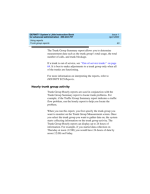 Page 81DEFINITY System’s Little Instruction Book
for advanced administration  555-233-757  Issue 1
April 2000
Using reports 
63 Trunk group reports 
The Trunk Group Summary report allows you to determine 
measurement data such as the trunk group’s total usage, the total 
number of calls, and trunk blockage.
If a trunk is out of service, see ‘‘Out-of-service trunks’’ on page 
64. It is best to make adjustments to a trunk group only when all 
of the trunks are functioning.
For more information on interpreting the...