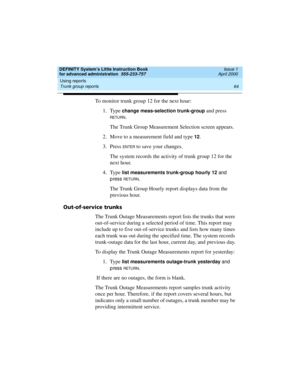 Page 82Using reports 
64 Trunk group reports 
DEFINITY System’s Little Instruction Book
for advanced administration  555-233-757  Issue 1
April 2000
To monitor trunk group 12 for the next hour:
1. Type 
change meas-selection trunk-group and press 
RETU RN.
The Trunk Group Measurement Selection screen appears.
2. Move to a measurement field and type 
12.
3. Press 
EN TER to save your changes.
The system records the activity of trunk group 12 for the 
next hour.
4. Type 
list measurements trunk-group hourly 12...