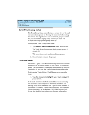 Page 83DEFINITY System’s Little Instruction Book
for advanced administration  555-233-757  Issue 1
April 2000
Using reports 
65 Trunk group reports 
Current trunk group status
The Trunk Group Status report displays a current view of the load 
on various trunk groups by showing the number of calls waiting 
for service. This report shows data for 60 trunk groups at a time, 
but you can start the display at any number you want. For 
example, let’s display trunk groups 5 and up.
To display the Trunk Group Status...
