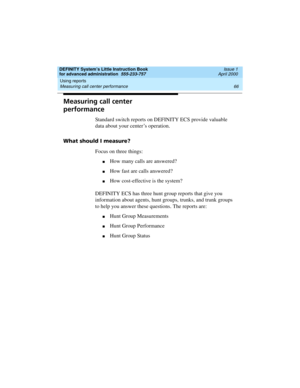 Page 84Using reports 
66 Measuring call center performance 
DEFINITY System’s Little Instruction Book
for advanced administration  555-233-757  Issue 1
April 2000
Measuring call center 
performance
Standard switch reports on DEFINITY ECS provide valuable 
data about your center’s operation.
What should I measure?
Focus on three things:
nHow many calls are answered?
nHow fast are calls answered?
nHow cost-effective is the system?
DEFINITY ECS has three hunt group reports that give you 
information about agents,...