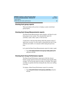 Page 86Using reports 
68 Measuring call center performance 
DEFINITY System’s Little Instruction Book
for advanced administration  555-233-757  Issue 1
April 2000
Viewing hunt group reports
These procedures tell you how to display or print switch hunt 
group reports.
Viewing Hunt Group Measurements reports
The Hunt Group Measurements report displays call data for each 
hunt group in your system. You can print this report for 
yesterday’s peak, today’s peak, or the last hour.
A peak hour is the hour that during...