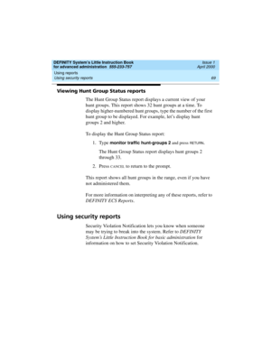 Page 87DEFINITY System’s Little Instruction Book
for advanced administration  555-233-757  Issue 1
April 2000
Using reports 
69 Using security reports 
Viewing Hunt Group Status reports
The Hunt Group Status report displays a current view of your 
hunt groups. This report shows 32 hunt groups at a time. To 
display higher-numbered hunt groups, type the number of the first 
hunt group to be displayed. For example, let’s display hunt 
groups 2 and higher.
To display the Hunt Group Status report:
1. Type 
monitor...