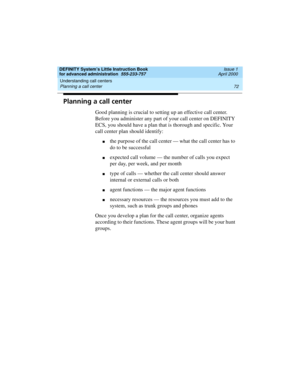 Page 90Understanding call centers 
72 Planning a call center 
DEFINITY System’s Little Instruction Book
for advanced administration  555-233-757  Issue 1
April 2000
Planning a call center
Good planning is crucial to setting up an effective call center. 
Before you administer any part of your call center on DEFINITY 
ECS, you should have a plan that is thorough and specific. Your 
call center plan should identify:
nthe purpose of the call center — what the call center has to 
do to be successful
nexpected call...