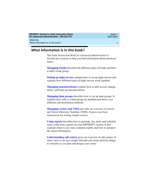 Page 10Welcome 
x What information is in this book? 
DEFINITY System’s Little Instruction Book
for advanced administration  555-233-757  Issue 1
April 2000
What information is in this book?
The Little Instruction Book for advanced administration is 
divided into sections to help you find information about advanced 
topics.
Managing trunks describes the different types of trunks and how 
to add a trunk group. 
Setting up night service explains how to set up night service and 
explains how different types of...