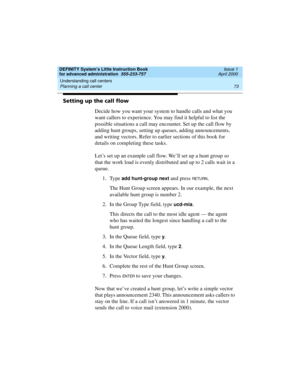 Page 91DEFINITY System’s Little Instruction Book
for advanced administration  555-233-757  Issue 1
April 2000
Understanding call centers 
73 Planning a call center 
Setting up the call flow
Decide how you want your system to handle calls and what you 
want callers to experience. You may find it helpful to list the 
possible situations a call may encounter. Set up the call flow by 
adding hunt groups, setting up queues, adding announcements, 
and writing vectors. Refer to earlier sections of this book for...