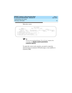 Page 92Understanding call centers 
74 Planning a call center 
DEFINITY System’s Little Instruction Book
for advanced administration  555-233-757  Issue 1
April 2000
Write this vector:
Tip:
Vectors are an optional feature. To see if your company has 
vectoring, use display system-parameters 
customer-options
.
To make this vector work correctly, you need to create the 
announcement at extension 2340 and assign a voice mailbox to 
extension 2000.
                                 CALL VECTOR
       Number: 1...