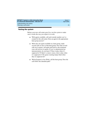 Page 93DEFINITY System’s Little Instruction Book
for advanced administration  555-233-757  Issue 1
April 2000
Understanding call centers 
75 Planning a call center 
Testing the system
Before your new call center goes live, test the system to make 
sure it works the way you expect it to work.
nWith agents available, call each outside number you’ve 
created for the call center. Does an agent in the appropriate 
hunt group answer?
nWith only one agent available in a hunt group, make 
several calls at once to that...