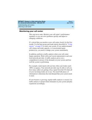 Page 94Understanding call centers 
76 Planning a call center 
DEFINITY System’s Little Instruction Book
for advanced administration  555-233-757  Issue 1
April 2000
Monitoring your call center
This step never ends. Monitor your call center’s performance 
regularly so you can solve problems quickly and adjust to 
changing conditions.
It’s critical that you monitor a new call center closely for the first 
month. Use the hunt group and trunk reports described in ‘‘ U s i n g  
reports’’ on page 53 to track your...